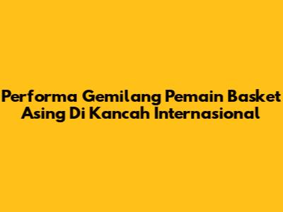 Performa Gemilang Pemain Basket Asing Di Kancah Internasional