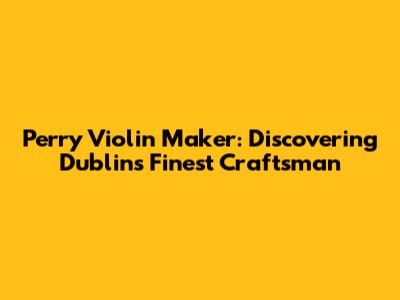 Perry Violin Maker: Discovering Dublin's Finest Craftsman