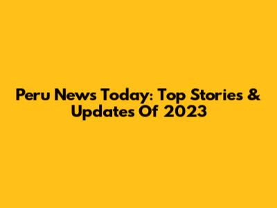 Peru News Today: Top Stories & Updates Of 2023