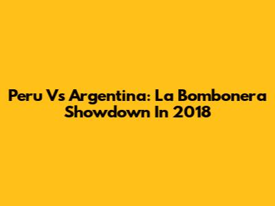 Peru Vs Argentina: La Bombonera Showdown In 2018