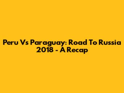 Peru Vs Paraguay: Road To Russia 2018 - A Recap