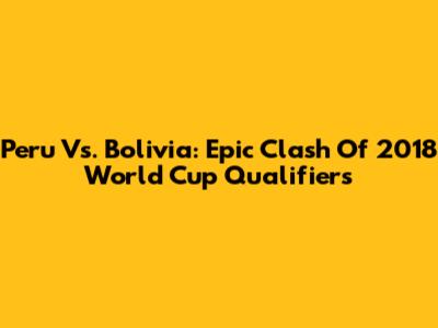 Peru Vs. Bolivia: Epic Clash Of 2018 World Cup Qualifiers