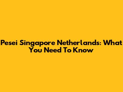 Pesei Singapore Netherlands: What You Need To Know