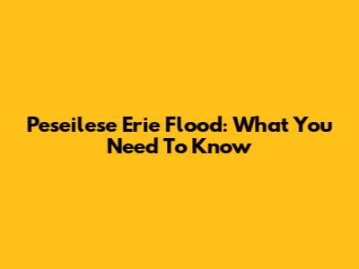 Peseilese Erie Flood: What You Need To Know