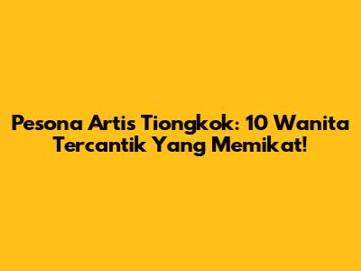 Pesona Artis Tiongkok: 10 Wanita Tercantik Yang Memikat!