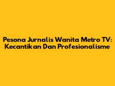 Pesona Jurnalis Wanita Metro TV: Kecantikan Dan Profesionalisme