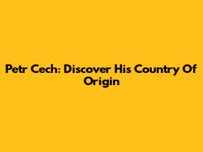 Petr Cech: Discover His Country Of Origin