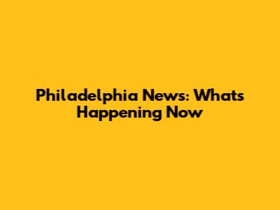 Philadelphia News: What's Happening Now