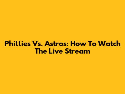 Phillies Vs. Astros: How To Watch The Live Stream