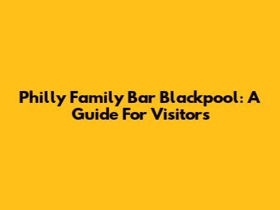 Philly Family Bar Blackpool: A Guide For Visitors