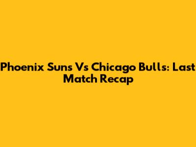Phoenix Suns Vs Chicago Bulls: Last Match Recap