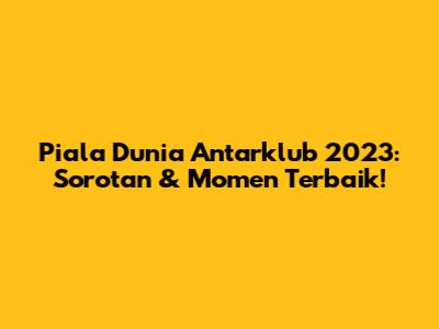 Piala Dunia Antarklub 2023: Sorotan & Momen Terbaik!
