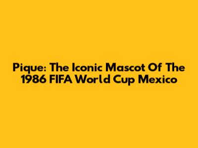 Pique: The Iconic Mascot Of The 1986 FIFA World Cup Mexico