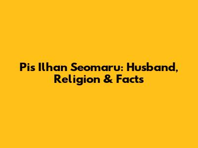 Pis Ilhan Seomaru: Husband, Religion & Facts