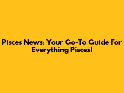 Pisces News: Your Go-To Guide For Everything Pisces!