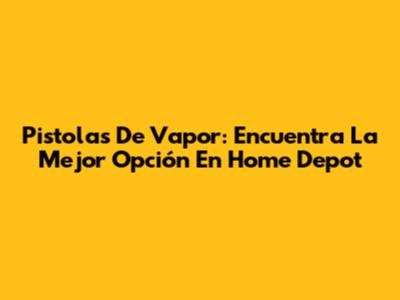 Pistolas De Vapor: Encuentra La Mejor Opción En Home Depot