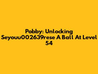 Pobby: Unlocking Seyouu002639rese A Ball At Level 54