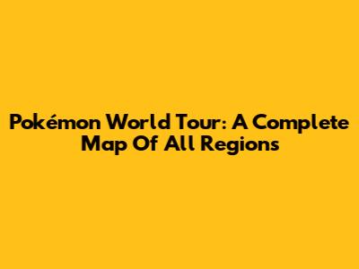 Pokémon World Tour: A Complete Map Of All Regions