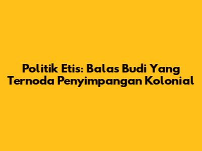 Politik Etis: Balas Budi Yang Ternoda Penyimpangan Kolonial