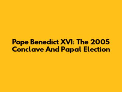 Pope Benedict XVI: The 2005 Conclave And Papal Election