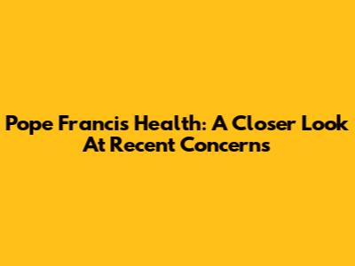 Pope Francis' Health: A Closer Look At Recent Concerns