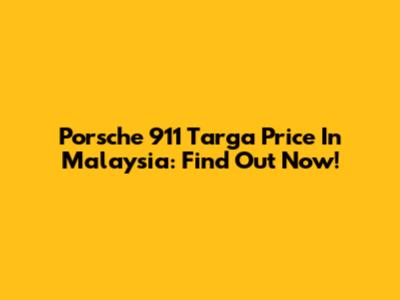 Porsche 911 Targa Price In Malaysia: Find Out Now!