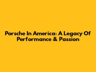 Porsche In America: A Legacy Of Performance & Passion