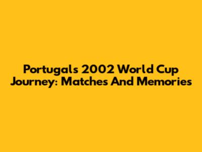 Portugal's 2002 World Cup Journey: Matches And Memories