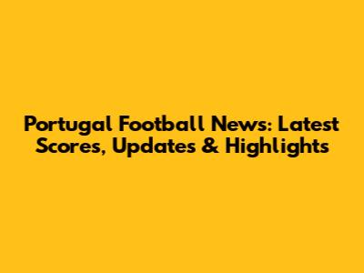 Portugal Football News: Latest Scores, Updates & Highlights