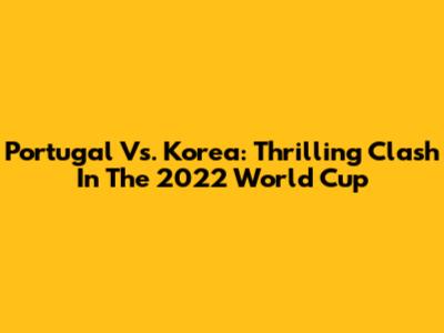 Portugal Vs. Korea: Thrilling Clash In The 2022 World Cup