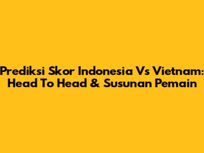 Prediksi Skor Indonesia Vs Vietnam: Head To Head & Susunan Pemain