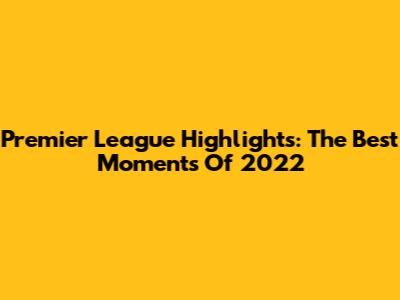 Premier League Highlights: The Best Moments Of 2022