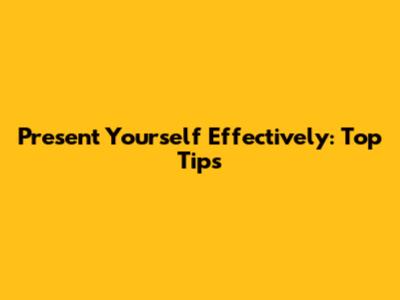 Present Yourself Effectively: Top Tips