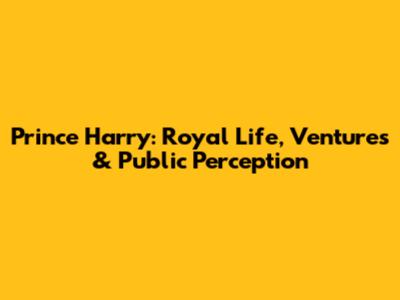 Prince Harry: Royal Life, Ventures & Public Perception