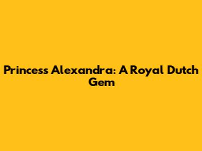 Princess Alexandra: A Royal Dutch Gem