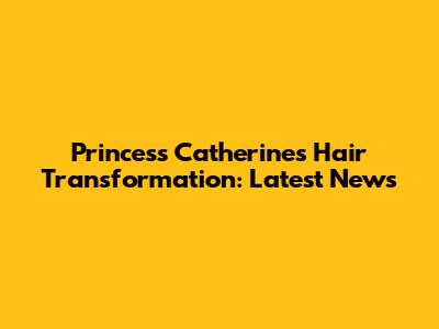 Princess Catherine's Hair Transformation: Latest News