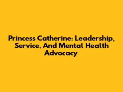 Princess Catherine: Leadership, Service, And Mental Health Advocacy