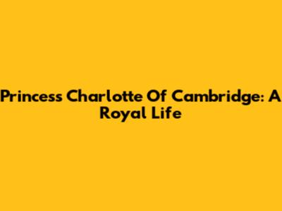 Princess Charlotte Of Cambridge: A Royal Life