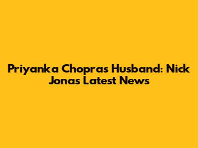 Priyanka Chopra's Husband: Nick Jonas Latest News