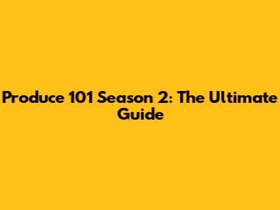 Produce 101 Season 2: The Ultimate Guide