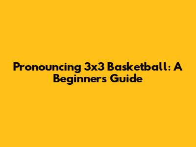 Pronouncing 3x3 Basketball: A Beginner's Guide