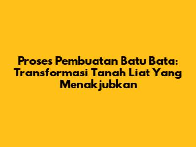 Proses Pembuatan Batu Bata: Transformasi Tanah Liat Yang Menakjubkan