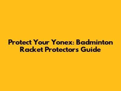 Protect Your Yonex: Badminton Racket Protectors Guide
