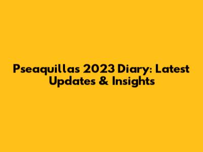 Pseaquilla's 2023 Diary: Latest Updates & Insights