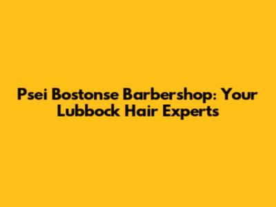 Psei Bostonse Barbershop: Your Lubbock Hair Experts