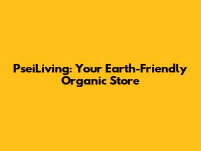 PseiLiving: Your Earth-Friendly Organic Store