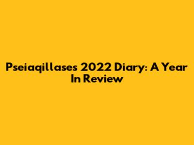Pseiaqillase's 2022 Diary: A Year In Review