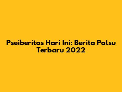 Pseiberitas Hari Ini: Berita Palsu Terbaru 2022