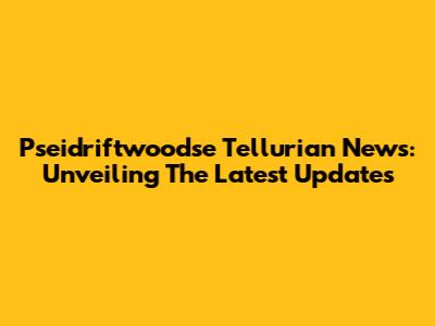Pseidriftwoodse Tellurian News: Unveiling The Latest Updates