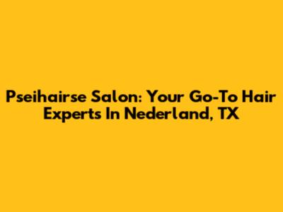 Pseihairse Salon: Your Go-To Hair Experts In Nederland, TX